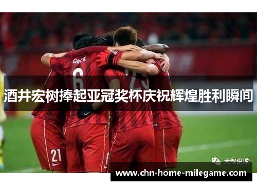 酒井宏树捧起亚冠奖杯庆祝辉煌胜利瞬间 酒井宏树捧起亚冠奖杯庆祝辉煌胜利瞬间