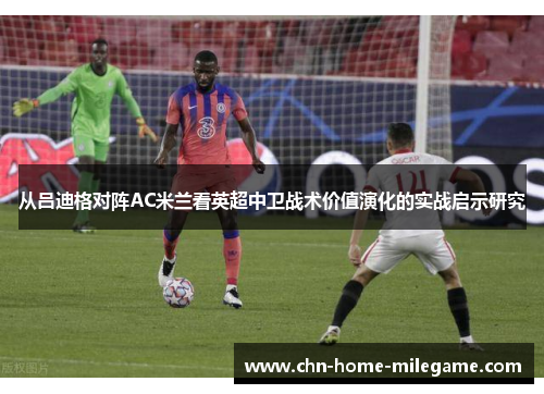 从吕迪格对阵AC米兰看英超中卫战术价值演化的实战启示研究