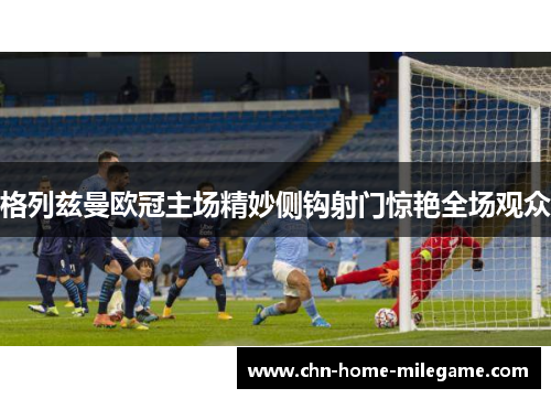 格列兹曼欧冠主场精妙侧钩射门惊艳全场观众