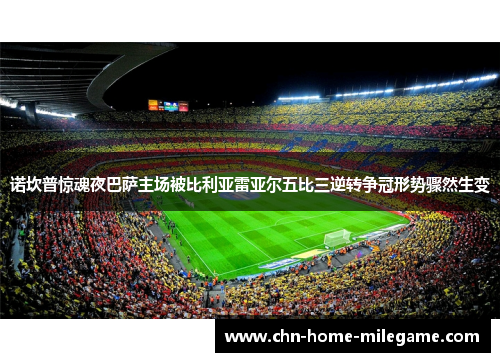 诺坎普惊魂夜巴萨主场被比利亚雷亚尔五比三逆转争冠形势骤然生变