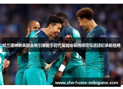 哈兰德蝉联英超金靴引爆射手时代曼城锋霸持续改写进球纪录新格局