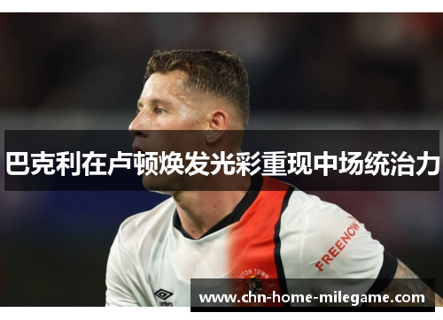 巴克利在卢顿焕发光彩重现中场统治力 巴克利在卢顿焕发光彩重现中场统治力